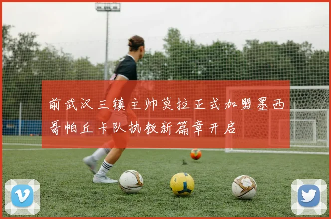 前武汉三镇主帅莫拉正式加盟墨西哥帕丘卡队执教新篇章开启